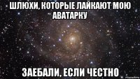 шлюхи, которые лайкают мою аватарку заебали, если честно