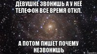 девушке звонишь а у неё телефон все время откл. а потом пишет почему незвонишь