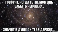 говорят, когда ты не можешь забыть человека , значит в душе он тебя держит ...