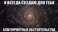 я всегда создаю для тебя благоприятные обстоятельства