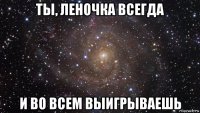 ты, леночка всегда и во всем выигрываешь