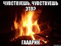 чувствуешь, чувствуешь это? гааарик