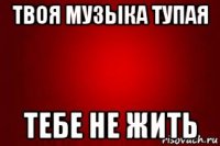твоя музыка тупая тебе не жить