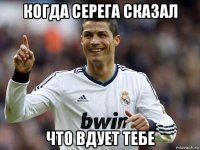когда серега сказал что вдует тебе