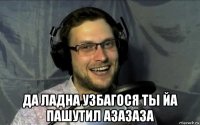  да ладна узбагося ты йа пашутил азазаза