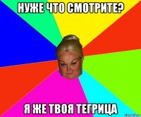 нуже что смотрите? я же твоя тегрица