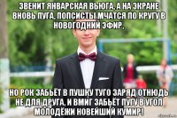 звенит январская вьюга, а на экране вновь пуга, попсисты мчатся по кругу в новогодний эфир, но рок забьёт в пушку туго заряд отнюдь не для друга, и вмиг забьёт пугу в угол молодёжи новейший кумир!