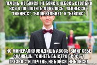 печень, не бойся, не бойся, небось столько всего поглотить довелось: "хеннесси", "гиннесс", "блэк вельвет" и "бейлис", но минералку увидишь авось, вмиг себе скажешь: "синеть быстро брось"! трезвости, печень, не бойся, не бойся!