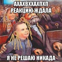 ахахвххахпхп реакцию ждала я не решаю никада