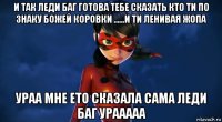 и так леди баг готова тебе сказать кто ти по знаку божей коровки ......и ти ленивая жопа ураа мне ето сказала сама леди баг урааааа
