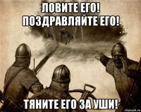 ловите его! поздравляйте его! тяните его за уши!