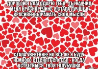 дорогой я благодарю тебя - ты научил меня красноречию- я стала лучше и красивее выражать свои мысли стала увереннее.но все же я буду немного стесняться тебя - когда встретимся. твоя голубушка