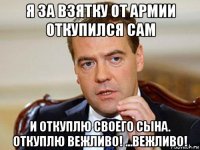 я за взятку от армии откупился сам и откуплю своего сына. откуплю вежливо! ...вежливо!