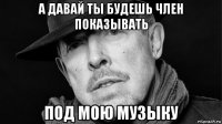 а давай ты будешь член показывать под мою музыку