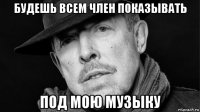 будешь всем член показывать под мою музыку