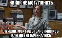 никак не могу понять лучшие мои годы закончились или ещё не начинались