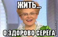 жить... о здорово серёга