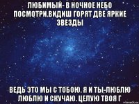 любимый- в ночное небо посмотри.видиш горят две яркие звезды ведь это мы с тобою. я и ты-люблю люблю и скучаю. целую твоя г