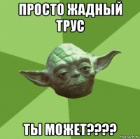 просто жадный трус ты может????