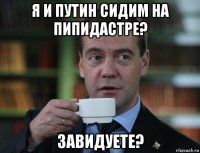 я и путин сидим на пипидастре? завидуете?