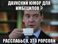 даунский юмор для имбецилов ? расслабься, это popcorn