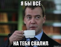 я бы всё на тебя свалил