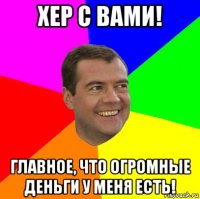 хер с вами! главное, что огромные деньги у меня есть!