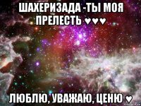 шахеризада -ты моя прелесть ♥♥♥ люблю, уважаю, ценю ♥