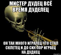 мистер дудец всё время дуделец он так много игралец что стал склетец и до сих пор играец на дудкец