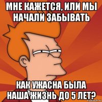 мне кажется, или мы начали забывать как ужасна была наша жизнь до 5 лет?