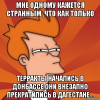 мне одному кажется странным ,что как только терракты начались в донбассе они внезапно прекратились в дагестане...