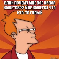 блин почему мне все время кажется?? мне кажется что кто-то голый 