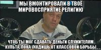 мы вмонтировали в твоё мировосприятие религию чтоб ты мог сдавать деньги служителям культа, пока уходишь от классовой борьбы