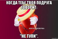 когда тебе твоя подруга говорит: "не тупи".