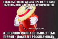 когда ты только узнала, про то, что надо выучить стих и ты его сразу начинаешь учить а внезапно училка вызывает тебя первой к доске его рассказывать.