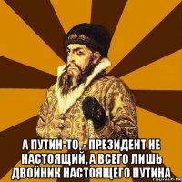  а путин-то, - президент не настоящий, а всего лишь двойник настоящего путина