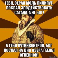 тебя, серая моль лилипут, послал злодействовать сатана, а не бог! а тебя путинкантроп, бог послал на дно озера геены огненной!