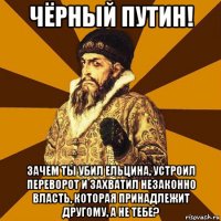 чёрный путин! зачем ты убил ельцина, устроил переворот и захватил незаконно власть, которая принадлежит другому, а не тебе?