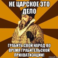 не царское это дело грабить свой народ во время грабительской прихватизации!