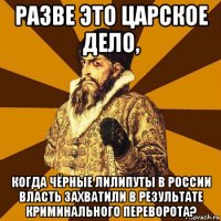 разве это царское дело, когда чёрные лилипуты в россии власть захватили в результате криминального переворота?