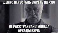 денис перестань висеть на хую не расстраивай леонида аркадьевича