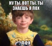 ну ты, вот ты, ты знаешь я лох л о х