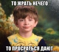 то жрать нечего то просраться дают