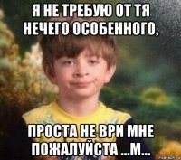 я не требую от тя нечего особенного, проста не ври мне пожалуйста ...м...