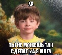 ха ты не можешь так сделать а я могу