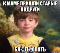 к маме пришли старые подруги бл@ть. опять