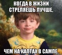 когда в жизни стреляешь лучше, чем на каптах в сампе.