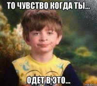 то чувство когда ты... одет в это...