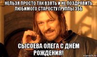 нельзя просто так взять и не поздравить любимого старосту группы 35б сысоева олега с днём рождения!