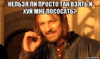 нельзя ли просто так взять и хуй мне пососать? 